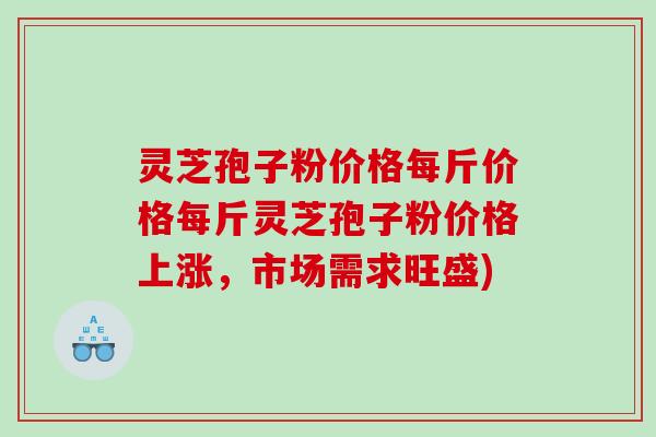 灵芝孢子粉价格每斤价格每斤灵芝孢子粉价格上涨，市场需求旺盛)