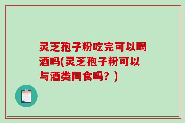 灵芝孢子粉吃完可以喝酒吗(灵芝孢子粉可以与酒类同食吗？)