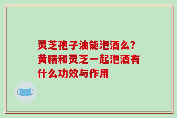 灵芝孢子油能泡酒么？黄精和灵芝一起泡酒有什么功效与作用