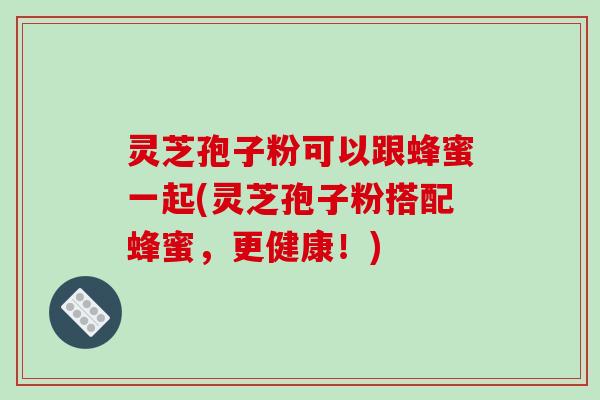 灵芝孢子粉可以跟蜂蜜一起(灵芝孢子粉搭配蜂蜜，更健康！)