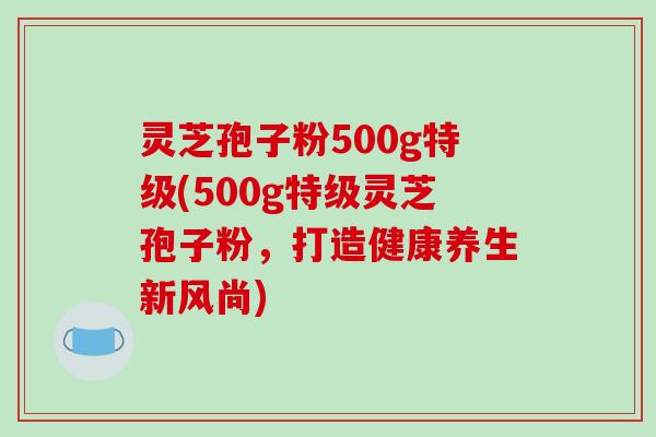 灵芝孢子粉500g特级(500g特级灵芝孢子粉，打造健康养生新风尚)