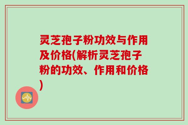 灵芝孢子粉功效与作用及价格(解析灵芝孢子粉的功效、作用和价格)