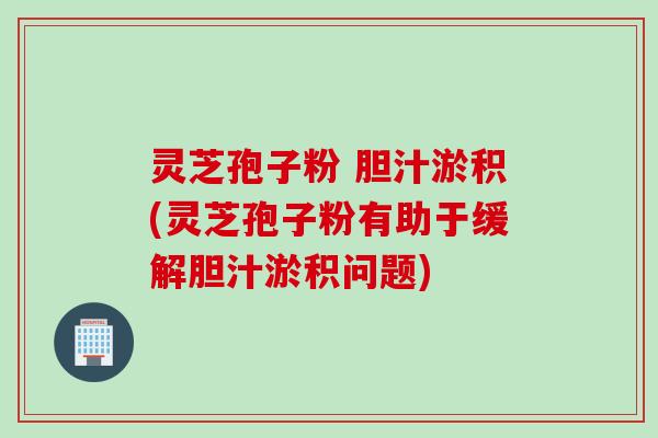 灵芝孢子粉 胆汁淤积(灵芝孢子粉有助于缓解胆汁淤积问题)