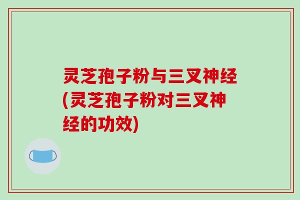 灵芝孢子粉与三叉(灵芝孢子粉对三叉的功效)