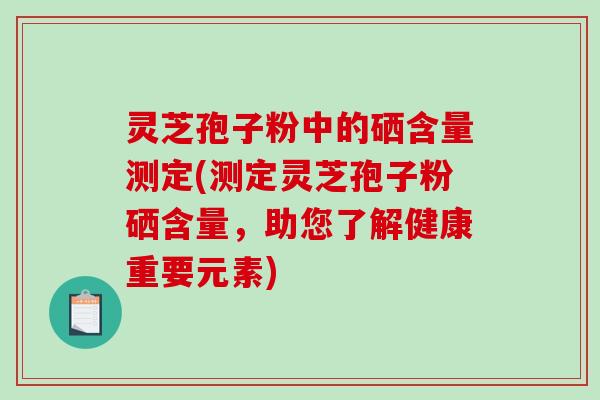 灵芝孢子粉中的硒含量测定(测定灵芝孢子粉硒含量，助您了解健康重要元素)