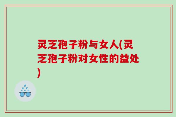 灵芝孢子粉与女人(灵芝孢子粉对女性的益处)