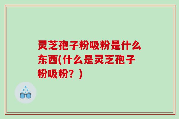 灵芝孢子粉吸粉是什么东西(什么是灵芝孢子粉吸粉？)