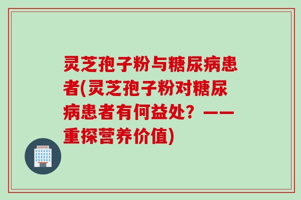 灵芝孢子粉与糖尿病患者(灵芝孢子粉对糖尿病患者有何益处？——重探营养价值)