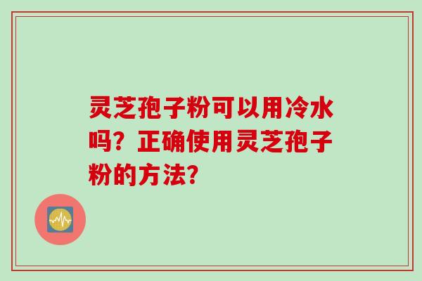 灵芝孢子粉可以用冷水吗？正确使用灵芝孢子粉的方法？