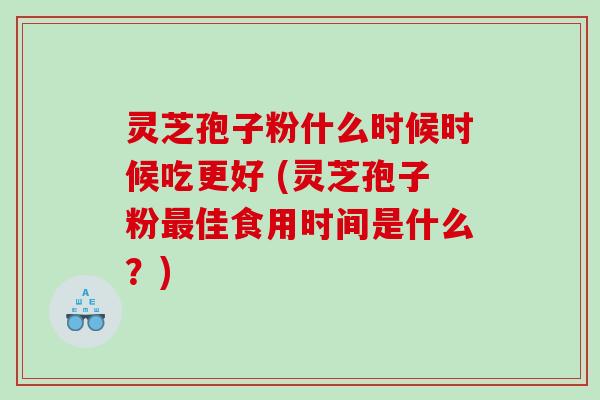 灵芝孢子粉什么时候时候吃更好 (灵芝孢子粉最佳食用时间是什么？)