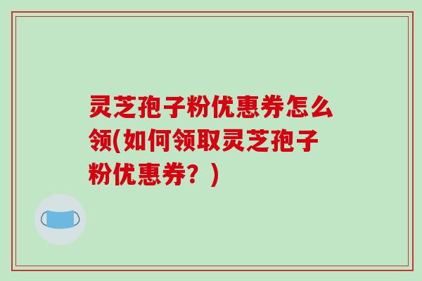 灵芝孢子粉优惠券怎么领(如何领取灵芝孢子粉优惠券？)