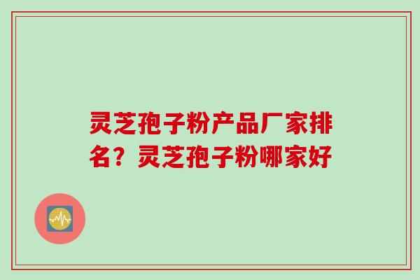 灵芝孢子粉产品厂家排名？灵芝孢子粉哪家好