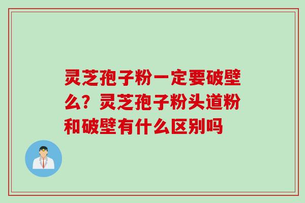 灵芝孢子粉一定要破壁么？灵芝孢子粉头道粉和破壁有什么区别吗