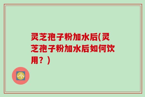 灵芝孢子粉加水后(灵芝孢子粉加水后如何饮用？)