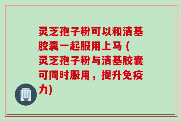 灵芝孢子粉可以和清基胶囊一起服用上马 (灵芝孢子粉与清基胶囊可同时服用，提升免疫力)