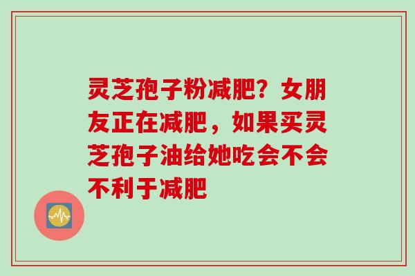 灵芝孢子粉减肥？女朋友正在减肥，如果买灵芝孢子油给她吃会不会不利于减肥