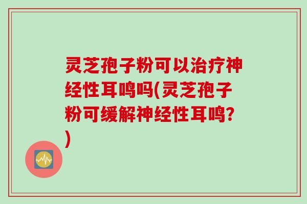 灵芝孢子粉可以治疗神经性耳鸣吗(灵芝孢子粉可缓解神经性耳鸣？)
