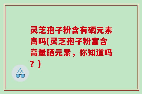 灵芝孢子粉含有硒元素高吗(灵芝孢子粉富含高量硒元素，你知道吗？)