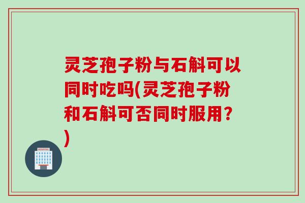 灵芝孢子粉与石斛可以同时吃吗(灵芝孢子粉和石斛可否同时服用？)