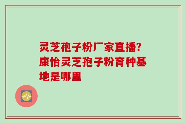 灵芝孢子粉厂家直播?康怡灵芝孢子粉育种基地是哪里 灵芝孢子粉厂家直播?康怡灵芝孢子粉育种基地是哪里