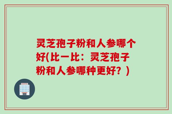 灵芝孢子粉和人参哪个好(比一比：灵芝孢子粉和人参哪种更好？)