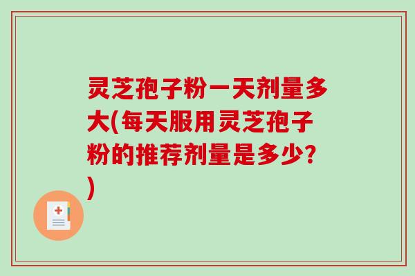 灵芝孢子粉一天剂量多大(每天服用灵芝孢子粉的推荐剂量是多少？)