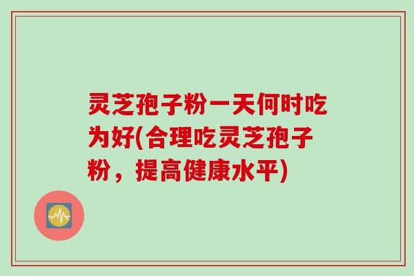 灵芝孢子粉一天何时吃为好(合理吃灵芝孢子粉，提高健康水平)