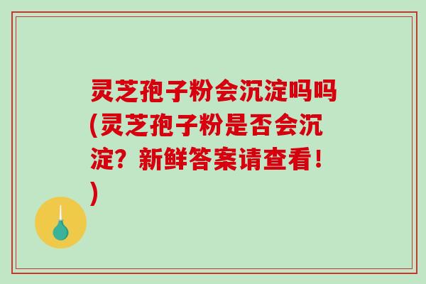 灵芝孢子粉会沉淀吗吗(灵芝孢子粉是否会沉淀？新鲜答案请查看！)