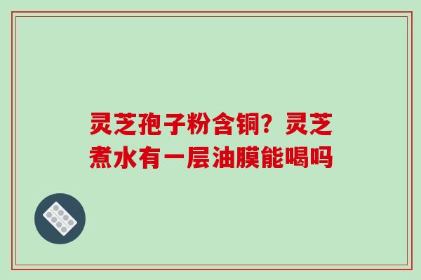灵芝孢子粉含铜？灵芝煮水有一层油膜能喝吗