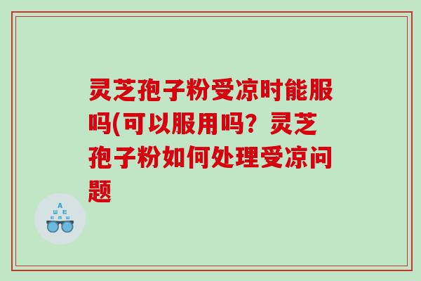 灵芝孢子粉受凉时能服吗(可以服用吗？灵芝孢子粉如何处理受凉问题