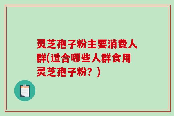 灵芝孢子粉主要消费人群(适合哪些人群食用灵芝孢子粉？)