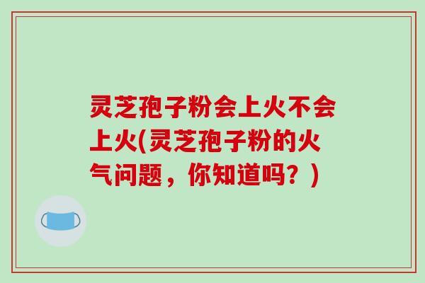 灵芝孢子粉会上火不会上火(灵芝孢子粉的火气问题，你知道吗？)
