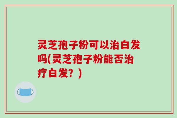 灵芝孢子粉可以治白发吗(灵芝孢子粉能否治疗白发？)