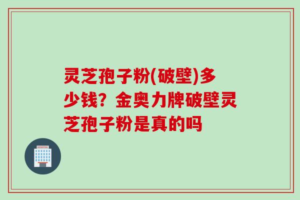 灵芝孢子粉(破壁)多少钱?金奥力牌破壁灵芝孢子粉是真的吗 灵芝孢子粉(破壁)多少钱?金奥力牌破壁灵芝孢子粉是真的吗