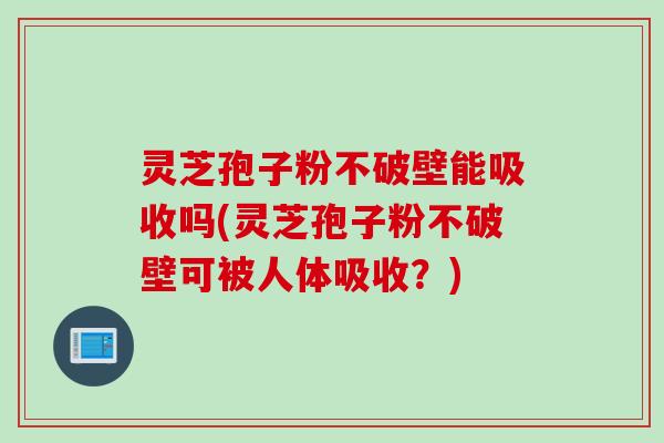 灵芝孢子粉不破壁能吸收吗(灵芝孢子粉不破壁可被人体吸收？)