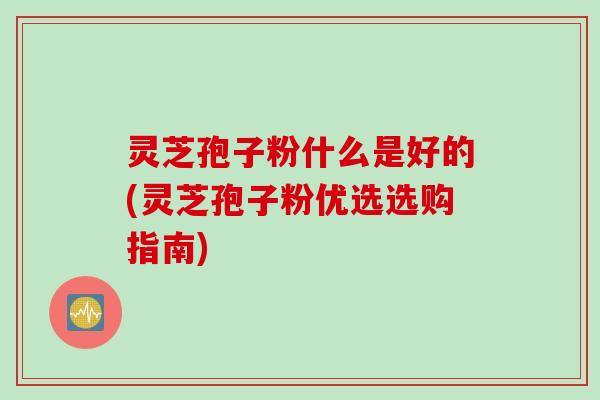 灵芝孢子粉什么是好的(灵芝孢子粉优选选购指南)