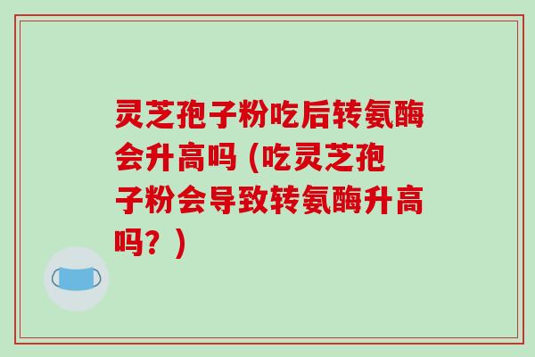 灵芝孢子粉吃后转氨酶会升高吗 (吃灵芝孢子粉会导致转氨酶升高吗？)