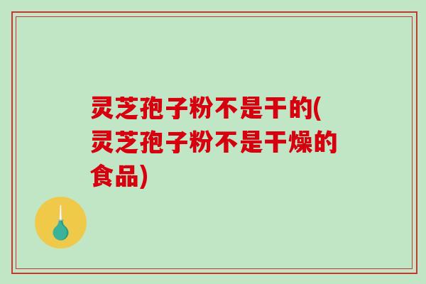灵芝孢子粉不是干的(灵芝孢子粉不是干燥的食品)