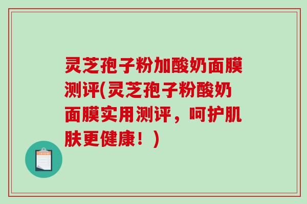 灵芝孢子粉加酸奶面膜测评(灵芝孢子粉酸奶面膜实用测评，呵护肌肤更健康！)