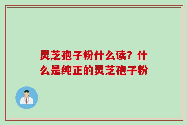 灵芝孢子粉什么读？什么是纯正的灵芝孢子粉