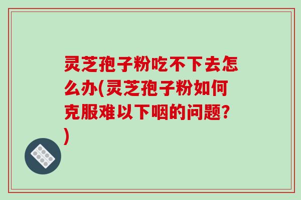 灵芝孢子粉吃不下去怎么办(灵芝孢子粉如何克服难以下咽的问题？)