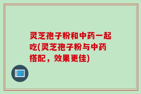 灵芝孢子粉和中药一起吃(灵芝孢子粉与中药搭配，效果更佳)