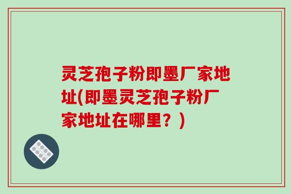 灵芝孢子粉即墨厂家地址(即墨灵芝孢子粉厂家地址在哪里？)