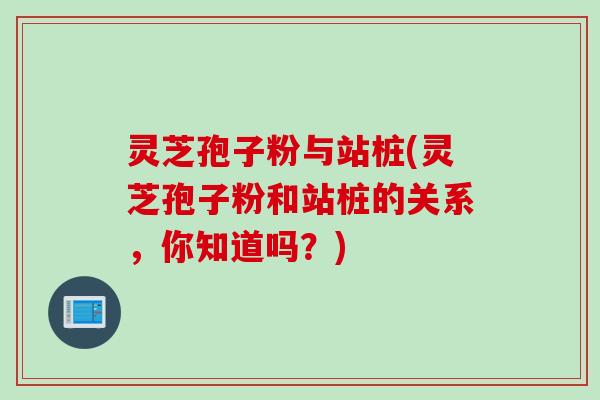 灵芝孢子粉与站桩(灵芝孢子粉和站桩的关系，你知道吗？)