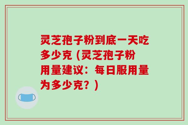 灵芝孢子粉到底一天吃多少克 (灵芝孢子粉用量建议：每日服用量为多少克？)