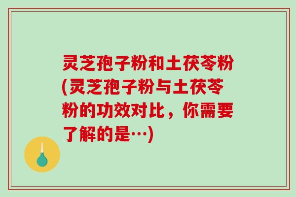 灵芝孢子粉和土茯苓粉(灵芝孢子粉与土茯苓粉的功效对比，你需要了解的是…)
