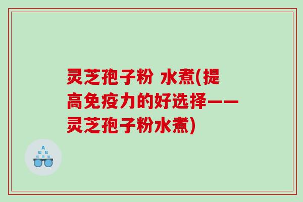 灵芝孢子粉 水煮(提高免疫力的好选择——灵芝孢子粉水煮)