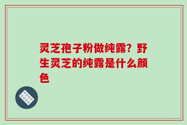 灵芝孢子粉做纯露？野生灵芝的纯露是什么颜色