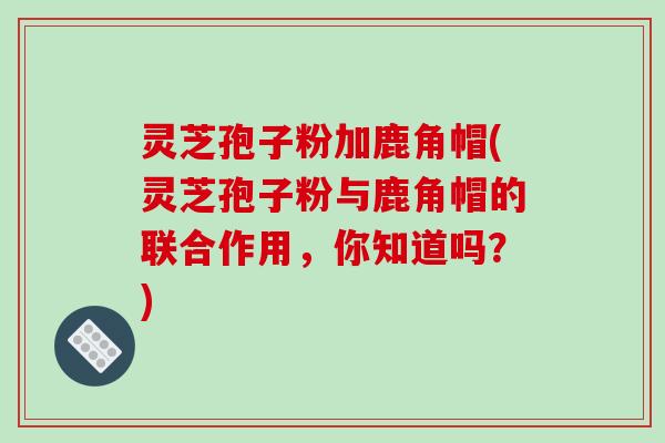 灵芝孢子粉加鹿角帽(灵芝孢子粉与鹿角帽的联合作用，你知道吗？)