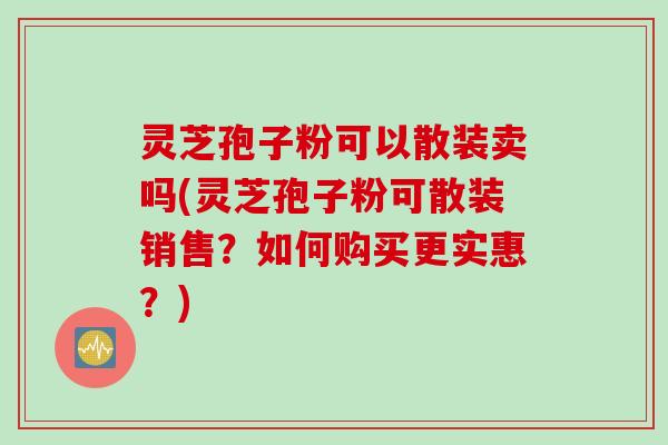 灵芝孢子粉可以散装卖吗(灵芝孢子粉可散装销售？如何购买更实惠？)